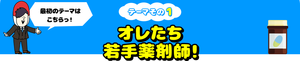 最初のテーマはこちらっ！ テーマその1 オレたち若手薬剤師！