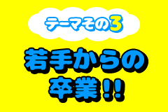 テーマその3 若手からの卒業！！