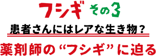 フシギその3 患者さんにはレアな生き物？薬剤師の“フシギ”に迫る