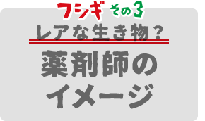 フシギその3 レアな生き物？薬剤師のイメージ