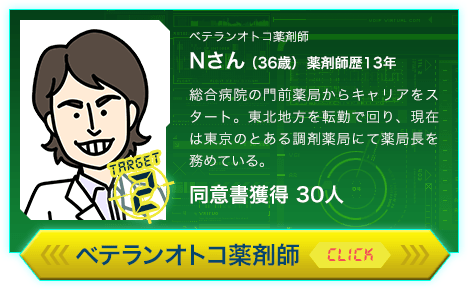 ベテランオトコ薬剤師 Nさん（36歳）薬剤師歴13年 総合病院の門前薬局からキャリアをスタート。東北地方を転勤で回り、現在は東京のとある調剤薬局にて薬局長を務めている。同意書獲得 30人