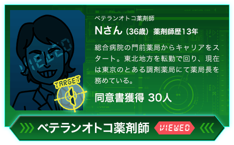 ベテランオトコ薬剤師 Nさん（36歳）薬剤師歴13年 総合病院の門前薬局からキャリアをスタート。東北地方を転勤で回り、現在は東京のとある調剤薬局にて薬局長を務めている。同意書獲得 30人