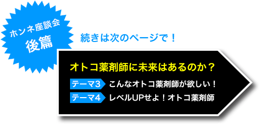 ホンネ座談会（後編） 続きは次のページで！ オトコ薬剤師に未来はあるのか？　テーマ3　こんなオトコ薬剤師が欲しい！　テーマ4　レベルUPせよ！オトコ薬剤師