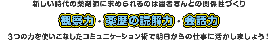 新しい時代の薬剤師に求められるのは患者さんとの関係性づくり　観察力・薬歴の読解力・会話力　3つの力を使いこなしたコミュニケーション術で明日からの仕事に活かしましょう！