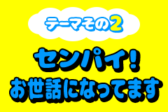 テーマその2 センパイ！お世話になってます