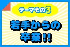 テーマその3 若手からの卒業！！