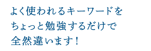 よく使われるキーワードをちょっと勉強するだけで全然違います!